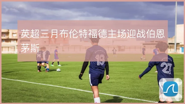 英超三月布伦特福德主场迎战伯恩茅斯
