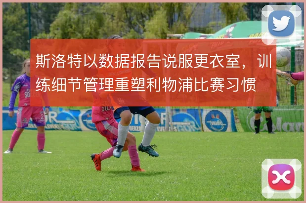 斯洛特以数据报告说服更衣室，训练细节管理重塑利物浦比赛习惯