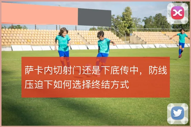 萨卡内切射门还是下底传中，防线压迫下如何选择终结方式