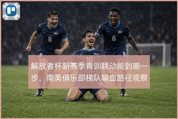 解放者杯新赛季青训联动能到哪一步，南美俱乐部梯队输血路径观察