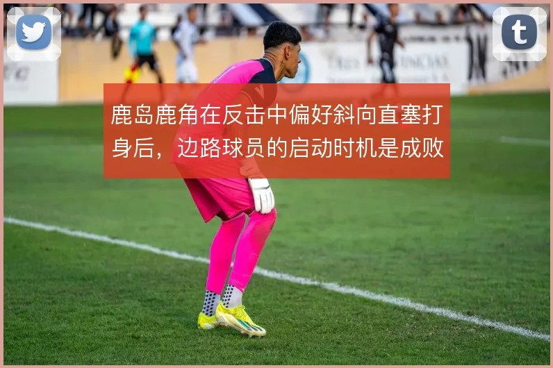 鹿岛鹿角在反击中偏好斜向直塞打身后，边路球员的启动时机是成败关键