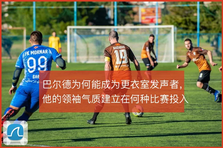 巴尔德为何能成为更衣室发声者，他的领袖气质建立在何种比赛投入之上