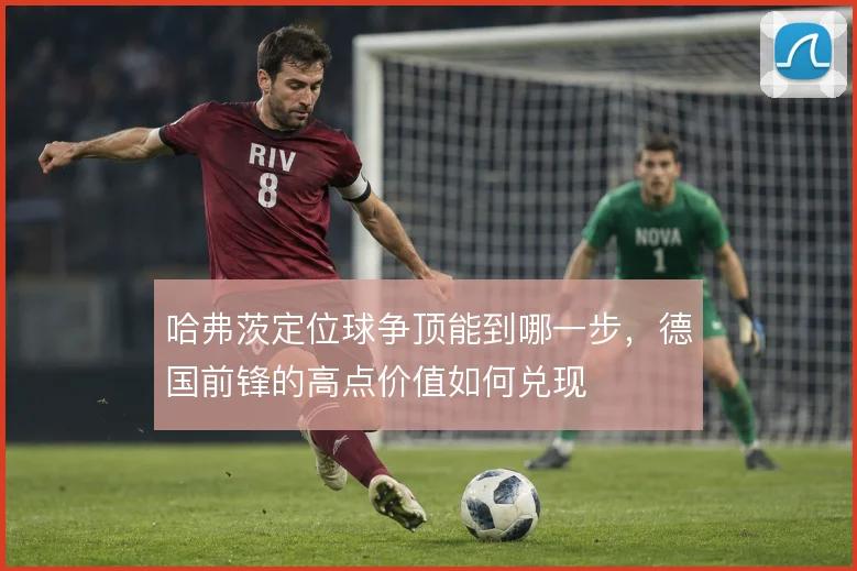 哈弗茨定位球争顶能到哪一步，德国前锋的高点价值如何兑现