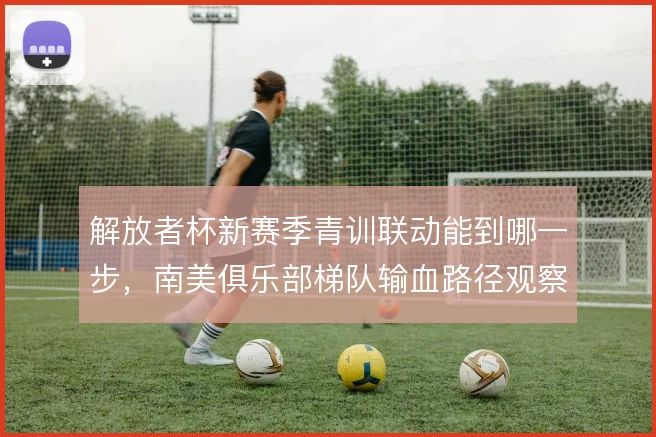 解放者杯新赛季青训联动能到哪一步,南美俱乐部梯队输血路径观察