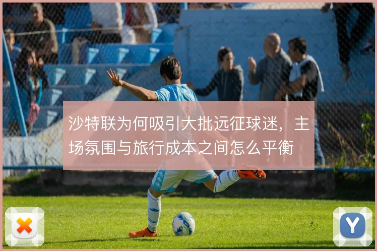 沙特联为何吸引大批远征球迷，主场氛围与旅行成本之间怎么平衡