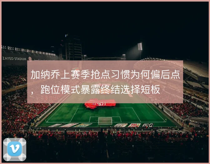 加纳乔上赛季抢点习惯为何偏后点，跑位模式暴露终结选择短板