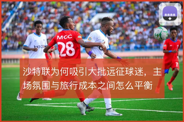 沙特联为何吸引大批远征球迷，主场氛围与旅行成本之间怎么平衡