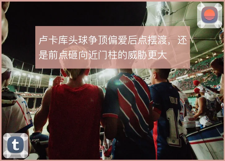 卢卡库头球争顶偏爱后点摆渡，还是前点砸向近门柱的威胁更大