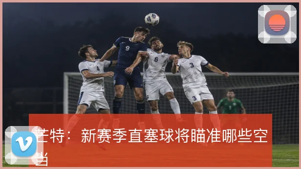 芒特：新赛季直塞球将瞄准哪些空当