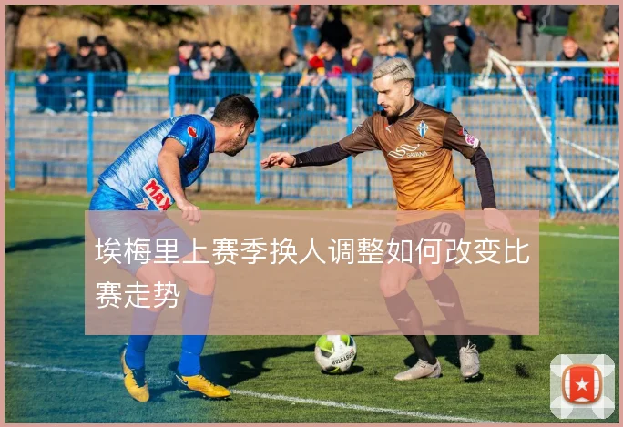 埃梅里上赛季换人调整如何改变比赛走势