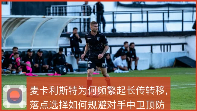 麦卡利斯特为何频繁起长传转移，落点选择如何规避对手中卫顶防