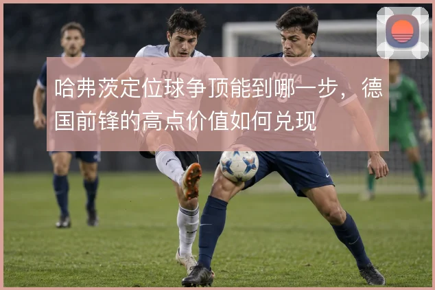 哈弗茨定位球争顶能到哪一步，德国前锋的高点价值如何兑现