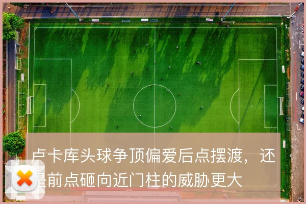 卢卡库头球争顶偏爱后点摆渡，还是前点砸向近门柱的威胁更大