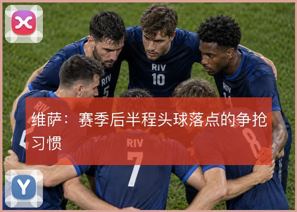 维萨：赛季后半程头球落点的争抢习惯