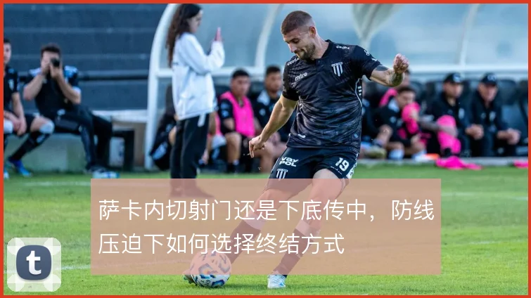 萨卡内切射门还是下底传中，防线压迫下如何选择终结方式
