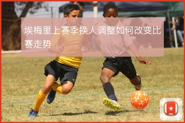 埃梅里上赛季换人调整如何改变比赛走势