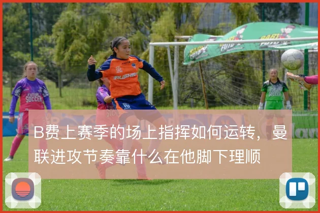 B费上赛季的场上指挥如何运转，曼联进攻节奏靠什么在他脚下理顺