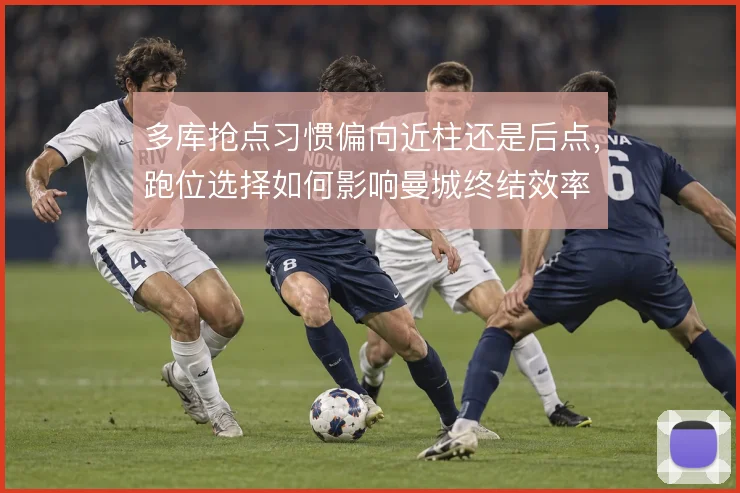 多库抢点习惯偏向近柱还是后点，跑位选择如何影响曼城终结效率