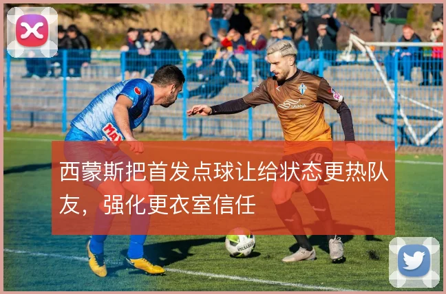 西蒙斯把首发点球让给状态更热队友，强化更衣室信任